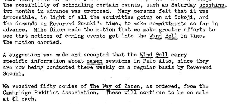 Machine generated alternative text:
The nossibility of scheduling certain events, such as Saturday sesshins , 
two months in advance was proposed. Many persons felt that it was 
impossible, in light cf all the activities going on at Sokoji, and 
the demands on Reverend Suzuki 's time, to make conunittments so far in 
advance. Mike Dixon made the motion that we make greater efforts to 
see that notices of coming events get into the Wind Bell in time. 
The motion carried. 
A suggestion was made and accepted that the Wind Bell carry 
snecif�c information about zazen sessions in Palo Alto, since they 
are now being conducted there weekly on a regular basis by Reverend 
Suzuki. 
We received fifty conies Of The Wa of Zazen, as ordered, from the 
Cambridge Buddhist Association. mesewi continue to be on sale 
at $1 each. 