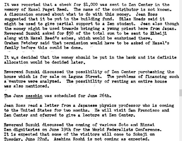 Machine generated alternative text:
It was retorted that cheek for $1,000 wag gent to Zen Center in the 
memory of Hazel Paget Reï¿½i. name of the contzdbutor is not known. 
A discussion ensued about what to dc with this money. Jean Ross 
suggested that it be put In the buï¿½l&ng find. SilAs goads said i t 
might be used to give partial sunport to a Zen student. Jean also though 
the money rï¿½ght be used towards bringing a yang priest here Japan. 
Suzuki asked for $50 of the total sum to be sent to Aheï¿½ji 
along 'd th Hazel Reed's ashes, which would be enshrined -theN. 
Graham Fetchey said that nomission would have to be asked of Hazel's 
before could be done. 
It was that the money should be put in the bank and its definite 
allocation would be decided later. 
Reverend Suzuki discussed the possibility of Zen Centor purch.shï¿½ng the 
house which is for sale on laguna Street. me of financing such 
a -vanture were analyzed. The possibility of renting an entire house 
also mentioned. 
me June gesshin was scheduled for June 26th. 
Jean Ross read a letter frm a Japanese physics professor who is corning 
t" tha United States for months. He vï¿½sit San Francisco and 
Zen Center and oferred to give lecture at Zen Center. 
Reverend discussed the coming of Various Soto ard Rï¿½_nzai 
Zen dignitaries on June 19th for the %rld Federalists Conference. 
It is that some of the visitors will come to Sok03i on 
ected. 
June 22nd. Asahina Roshi is not coming as 