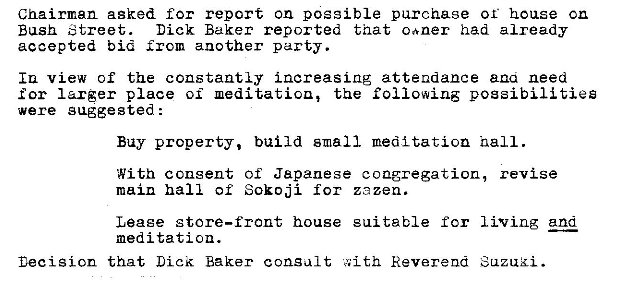 Machine generated alternative text:
Chairman asked for report on possible purchase or house cn 
Bush Street. 
Dick Baker reported that caner had already 
accepted bid another party. 
Iu view of the constantly increasing attendance ana need 
for larger place oi the following possibilities 
were gaggested : 
Buy property, build small meditation nail. 
With consent of Japanese congregation, revise 
main hall of Sokoji for zezen. 
living and 
Leaee store—front house 
meditation. 
Decision that Lick Baker consult 
sui table for 
Reverend 