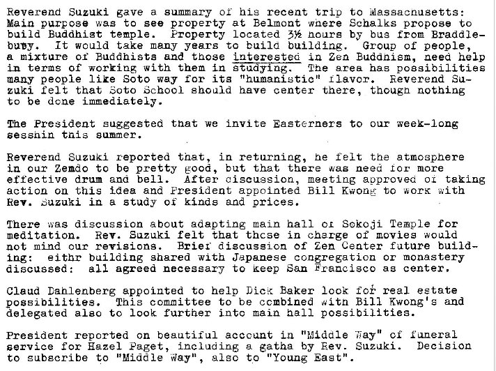 Machine generated alternative text:
Reverend Suzuki gave a summary or his recent trio to ussacnusetts: 
Main purpose was to see property at Belmont wnere Schalks propose to 
build Buddhist temple. Property located noare by bus Braddle— 
buW. It would take many years to bulla building. Group of people, 
a mixture or Buddhists and those interestea in Zen Buddnism, need help 
in terms Of working with them in Lihe area bas possibilities 
many people IiEe Soto way for its "humanistic n llavcr. 
Reverend Su— 
zuki felt that Soto School should have center there, thougn nothing 
to be dcne immediately. 
Ine President suggested that we invite Easterners to our week—long 
sessnin tnis summer. 
Reverend Suzuki reported that, in returning, he felt the atmosphere 
in our Zendo to be pretty good, but that there was need lor more 
effective drum ana bell. After ciscugsion, meeting approvea 01 taking 
action on this idea and Eresident appointed Bill Kwone- to worK with 
Rev. Suzuki in a study kinds and prices. 
Chere was discussion about adapting main hall Sokcji Temple for 
meditation. Rev. Suzuki felt that thcse in charge of movies would 
not mind our revisions. Brier discussion of Zen C eater future build— 
Ing: eithr building shared with Japanese congregation or monastery 
agreed necessary to keep San Francisco as center. 
discussed : 
Claud Dahlenberg appointed to help Baker look real estate 
possibilities. This committee to be ccmbined witn Bill Kwong's and 
delegated also to 100k further into main ball possibilities. 
President reported on beautiful account in "Middle ci funeral 
service for Hazel Paget, a gatha by Rev. Suzuki. Decision 
to gubecribe to "Middle Way", al sc to "Young East" . 