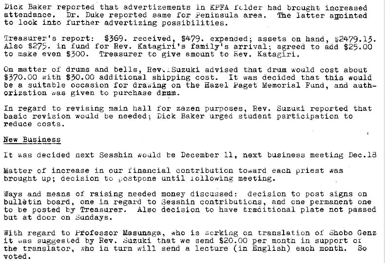 Machine generated alternative text:
Lick Baker reported that advertizements In KEFA relder had brought increased 
attendance. Dr. Duke reported same ror Veninsula area. The latter a�Dinted 
to look into further advertizing possibilities. 
$369. received. $479. expended; assets on hand, #2479. 15. 
Treasurer's report: 
Also $275. in fund for Rev. Kat,agiri'g family's arrival; agreed to add $25.00 
to make even 5300. 
Treasurer tc give amount to Rev. Kataglri. 
Cn matter of drums And bells, Rev. —Suzuki advised that drum would cost about 
$570.00 With 850.00 additional shipping cost. 
It was decided that this would 
be a suitable occasion for dra.:�ing on the Hazel Eaget Memorial Fcmd, and auth— 
Orization was given to purchase 
In regard to revigLng main ball for zazen purposes, Rev. SuzuKi reported that 
basic revision would be needed; Dick Baker urged student participation to 
reduce costs. 
New Business 
It decided next Sesshin would be December 11, next business meeting Dec. Id 
Matter of increase in our financial contribution toward eacn priest was 
brought up; aecision ta E.ostpone until i 01 lowing meeting. 
Ways and means of raising needed money discussed 
decision to post signs on 
bulletin board, one in regard to Sessnin contributicns, and one permanent one 
to be posted by Also decision have taeaitional p late not passed 
bat at door on Sundays. 
With regard to Fiofessor Masunaga, who is .'.crking on translation of Genz 
was sugges Led by Rev. Suzuki that we send $20.00 per mcntn in support 01 
the translator, in turn will send a lecture (in English) each month. 
voted . 