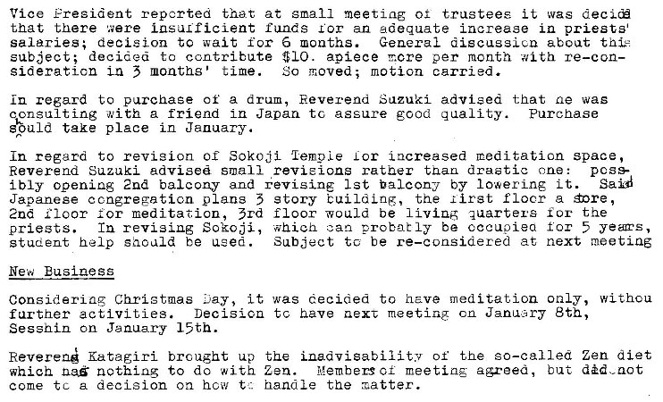 Machine generated alternative text:
Vice Fresident reported that at small meeting of trustees it was decic� 
that there were insulficient funds for an adequate increase in priests 
salaries; decision to wait for 6 months. 
General discussicn about 
subject; decigea to contribute $10. apiece T.cre per mcnth with re—con— 
sideraticn Ln 5 months' time. 
So moved; motion carried. 
in regard to purchase of a dram, Eeverena Suzuki advised that ae was 
qonsulting with a friend in Japan tc assure good g uality. Purchase 
take place in January. 
In regard to revision or Sokoji 'lemoLe Lor i acreased meditation space, 
Reverend Suzuki advised small revieions rather than drastic ane: 
poss- 
Said 
ibly opening 2nd balcony and +evisi.nE 1st balcony by Iowering it. 
Japanese congregation plans 5 story buiLdLnR, the lirst flocr a �nre , 
2nd I Ioor meditation, 3rd floor would be quarters for the 
In revising Sokoji, ahieh can probably be occupied for 5 yeas, 
priests. 
Subject to be re—considered at next meeting 
student help saculd be used. 
New Business 
Considering Christmas ...lay, it was decided to have meditation only, withou 
Decisicn tc have next meeting cn JaniAary 8th, 
farther activities. 
Sesshin on January 15th. 
Reveren� Katagiri brought up the inadvisability of the so—called Zen diet 
il�embers of meeting agreed, but did.zot 
which na� nothing to do with Zen. 
come tc a decision on how t:. handle the x.atter. 