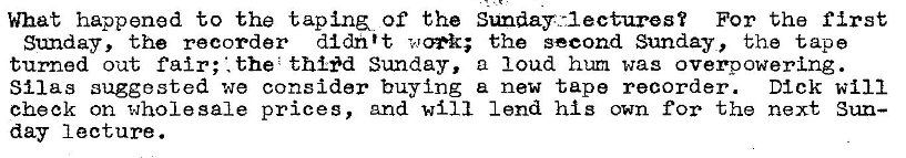 Machine generated alternative text:
What happened to the t apin&. of the Sunday.-lectures? For the first 
Sunday, the recorder didn't the second Sunday, the tape 
turned out fair; the thlod Sunday, a loud hum was overpowering . 
Silas suggested we consider buying new tape recorder. Dick will 
check on wholesale prices, And will lend his own for the next Sun— 
day lecture. 