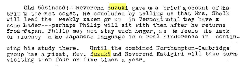 Machine generated alternative text:
OLd bglneg;.. Reverend Suzuki gave a brief of h s 
trip the ast coast. He concluded by telling us that Mrs. Shalk 
will lead the weekly zazen gr up in Vermont tnti1 fiey have 
E.ome Philip will sit with them after he returns 
from -apan. Philip may not stay much hnger, as reexs lack 
01 xuency -he apaneee language i g a real hinderence in contin— 
ulng his gtudy there. 
Until the combined Northampton-Cambridge 
group hag a pi est, Nev. Suzuki Reverend Kati girl will take turn 
visiting them four or five timeg a year. 