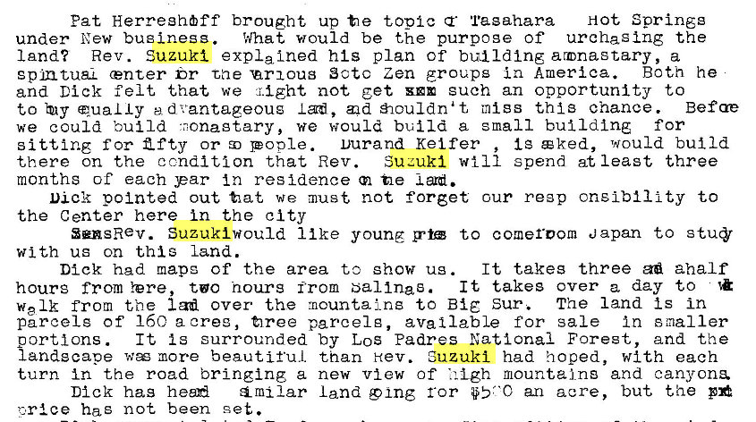 Machine generated alternative text:
Pat Herreghff brought up t e topic Tagahara Hot Springg 
under New business. What would be the purpoge of urchaging the 
land? Rev. Suzuki expla Ined his plan of building armnastary, a 
gpmtuaL center br tae 'arxous Sctc Zen groups in America. Both he 
and Dick felt that we might not get euch an opportunity to 
to qua L Iy ed vantageoug I ad, d ouldnat mtgs thi3 chance. Befae 
we could build •nonagtary, we would build a small building for 
Ig c ked, would build 
sitting f or Z f ty or pople. Durand Kei fer 
Suzuki will spend at least three 
there on the condition that Rev. 
months of each par In residence tle 
Dick pointed out tat we must not forget cur re3p cnslbility to 
the Center here in the city 
SensRev. Suzuki would 11 ke young g•t to comeroom Japan to 
with ug on this land. 
It takes three aha If 
Dick had mapg of the area to show ug . 
It takes over a day to 
hours from Yere, to hours from bal Ina s. 
welk from the lad over the mountains to Big Sur. The land Is in 
parcel g of 160 a oree, firee parcel g, available for sale In smaller 
It Is surrounded by LOS Padres National Forest, and the 
portions . 
landscape w more beautiful than Hev. Suzuki had hoped, with each 
turn in the road bringing a new view of • i -Lgh mountains and canyons. 
Dick has heen land 9 ing ror an acre, but the 
has not been set. 