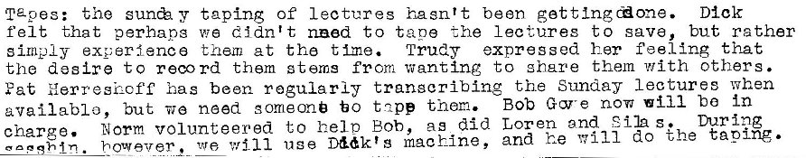 Machine generated alternative text:
Tapes: the taping of lectures hasn't bean Dick 
felt that perhapg wa didn't need to tape the lectures to save, but rather 
simply exoerfanca them at the t Ime. Trudy expressed her feeling that 
the desire to reco rd them stems from wanting to share them with others. 
Fat Herresizcff has been regularly transcribing the Sunday lectures when 
Bob Gore now will be In 
availablo, but Tie need someone to tnpp them. 
charge. Norm volunteered to helo Bob, as did Loren and Silas. mring 
however 2 we will use D&k'g machine, and he w 111 do the taping. 
