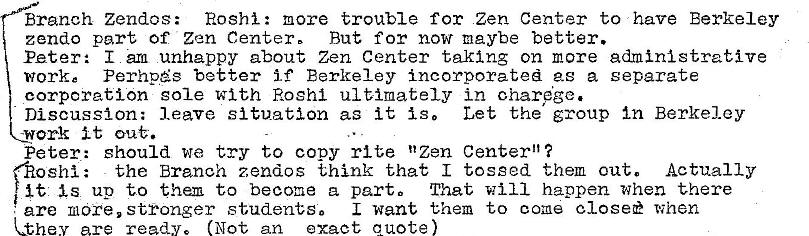 Machine generated alternative text:
Branch Zendos: Roshi: more trouble for Zen Center to have Berkeley
zendo part of Zen Center, But for now maybe better.
Peter: I urn unhappy about Zen Center taking on more administrative
work e Perhp�s better if Berkeley incorporated as a separate
corporation sole with Roshl ultimately in ohar�ge.
Discussion: leave situation as it is, Let the group In Berkeley
work it
Peter: should we try to copy rite "Zen Center"?
the Branch zendos think that I tossed them out. Actually
oshi :
is up to them to become a parto That Will happen when there
I want them to come closee when
are more, stronger students,
ha are ready. (Not an exact quote 