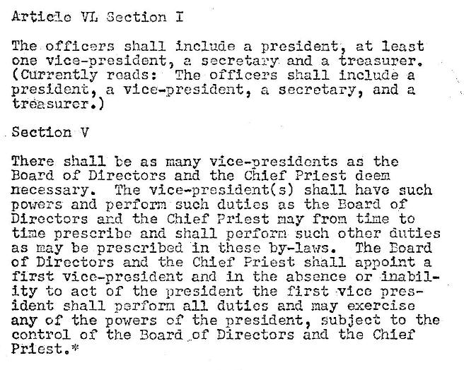 Machine generated alternative text:
Article Section
The officers shall include a president, at least
one vice—president, a secretary and a treasurer.
(Currently reads: The officers shall Include a
president, a vice—president, a secretary, and a
tl'�asnrcr. )
Section V
There shall be as many vice—presidents as the
Board of Directors and the Chief Priest deem
necessary. The vice—president(s) shall have such
powers and perform such duties as the Eoard of
Directors and the Chief Priest may from tine to
tine prescribe and shall perform such other duties
The Eoard
as nay be prescribed in these by—laws.
Of Directors and the Chief Priest shall appoint a
first vice—oresldent and in the absence or Ina MI—
Ity to act bf the -president the first vice pres—
ident shall perform all duties and may exercise
any of the powers o? the president, subject to the
control of the Board of Directors and the Chief
Pr�cst.* 