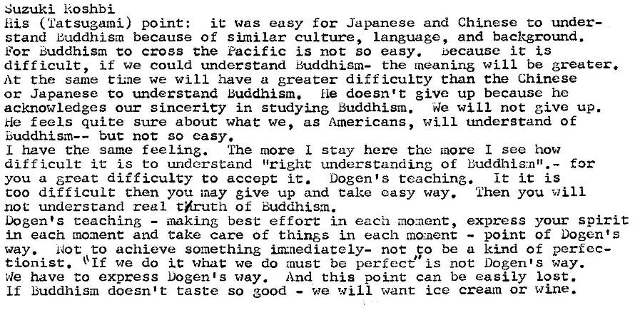 Machine generated alternative text:
Suzuki koshbi 
His ( Tat sugami) point: 
it was easy for Japanese and Chinese to under— 
stand Buddhism because of similar culture, Language, and backgrotmd. 
For Buddhism co cross the Pacific is not so easy. because it is 
difficult, if we could understand Buddhism— the meaning will be greater. 
At the same tiz-ne we will have a greater diff icuLcy than the Chinese 
or Japanese to understand Buddhism. He doesn't give up because he 
acknowledges our sincerity in studying Buddhism. We will not give up. 
He feels quite sure about what we, as Americans, will understand of 
E5uddhism—— but not so easy. 
L have the same feeling. The more I stay here the more I see how 
difficult it is to understand "right understanding of Buddhig-,.nt'.— for 
you a great difficulty to accept i C. Dogen's teaching. 
It it is 
coo difficult then you may give up and Cake easy way. Then you will 
not understand real thruth of Buddhism. 
Dogen•s teaching — making best effort in each mo:aent, express your spirit 
in each moment and take care of thins in each moment — point of Dogen' s 
way. Not to achieve something m•nediately- noc co be a kind of perfec- 
tionist. + If we do it whac we do must be perfect" is not Dogen•s way. 
have to express Dogen•s way. And this point can be easily lost. 
If buddhism doesn't taste so good — we will want ice cream or wine. 