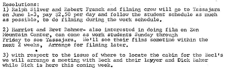 Machine generated alternative text:
Reso lucions : 
I) Ralph Silver and Robert Franck and filming crew will go to 'i'assajara 
on June 1—3, pay $2.50 per day and follow the student schedule as much 
as possible, t:o do fil:ning during the work schedule. 
2) Harriet and Bret Rohmer— also interested in doing film on Zen 
Mountain Center, can come as work students Sunday through 
Friday to sce Tassajara. 
We '11 see their fikns somettr•.e within t:he 
next 2 weeks Arrange for f later. 
3) With respect to the issue of where to locate the cabin for the Becl 's 
we will arrange a meeting with Beck and their lawyer and Dick Laker 
while Dick is here Chis coming week. 
